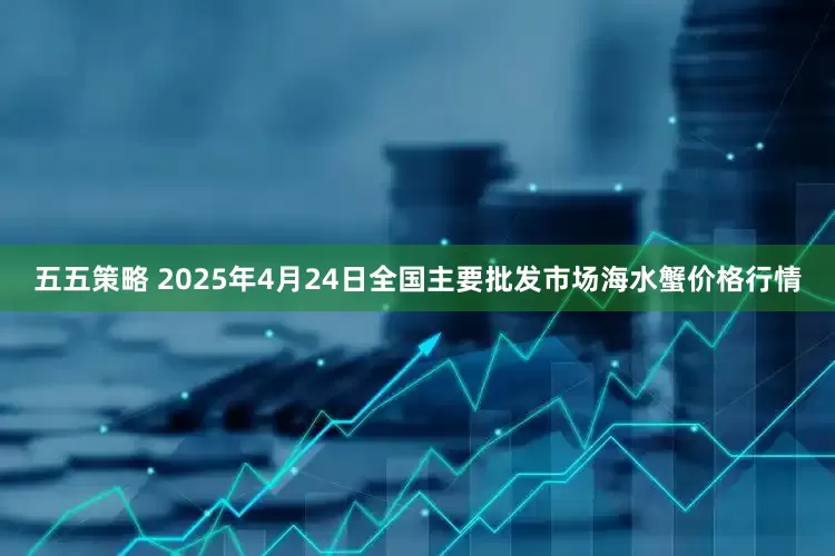 五五策略 2025年4月24日全国主要批发市场海水蟹价格行情