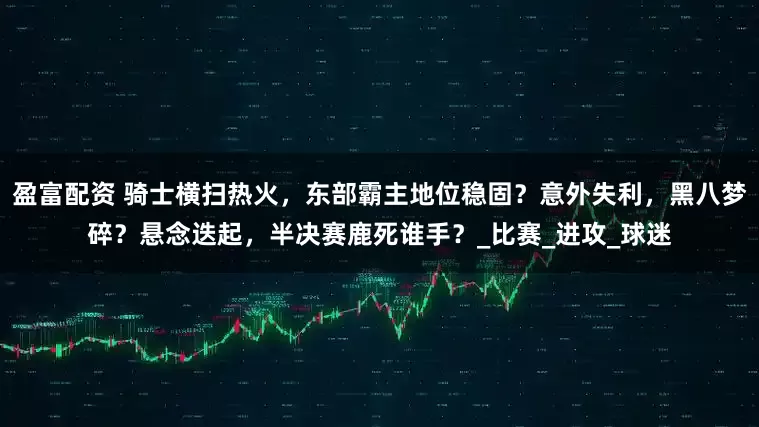 盈富配资 骑士横扫热火，东部霸主地位稳固？意外失利，黑八梦碎？悬念迭起，半决赛鹿死谁手？_比赛_进攻_球迷