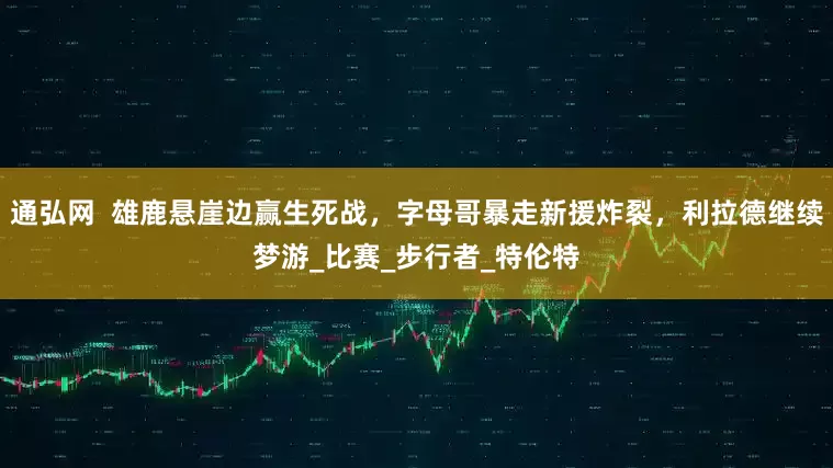 通弘网  雄鹿悬崖边赢生死战，字母哥暴走新援炸裂，利拉德继续梦游_比赛_步行者_特伦特