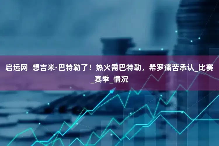 启远网  想吉米·巴特勒了！热火需巴特勒，希罗痛苦承认_比赛_赛季_情况