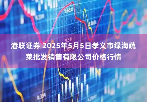港联证券 2025年5月5日孝义市绿海蔬菜批发销售有限公司价格行情
