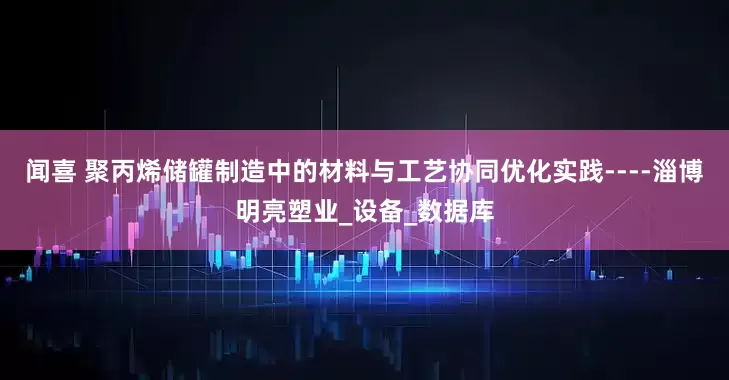 闻喜 聚丙烯储罐制造中的材料与工艺协同优化实践----淄博明亮塑业_设备_数据库