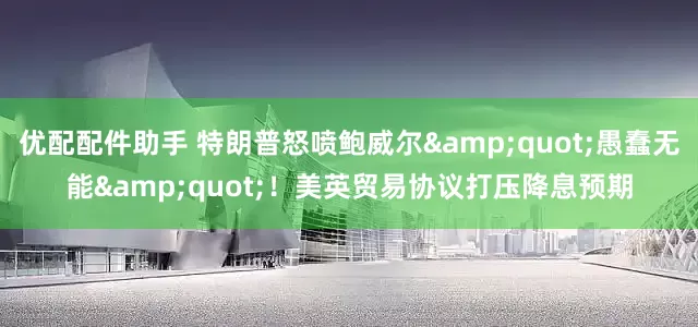 优配配件助手 特朗普怒喷鲍威尔&quot;愚蠢无能&quot;！美英贸易协议打压降息预期