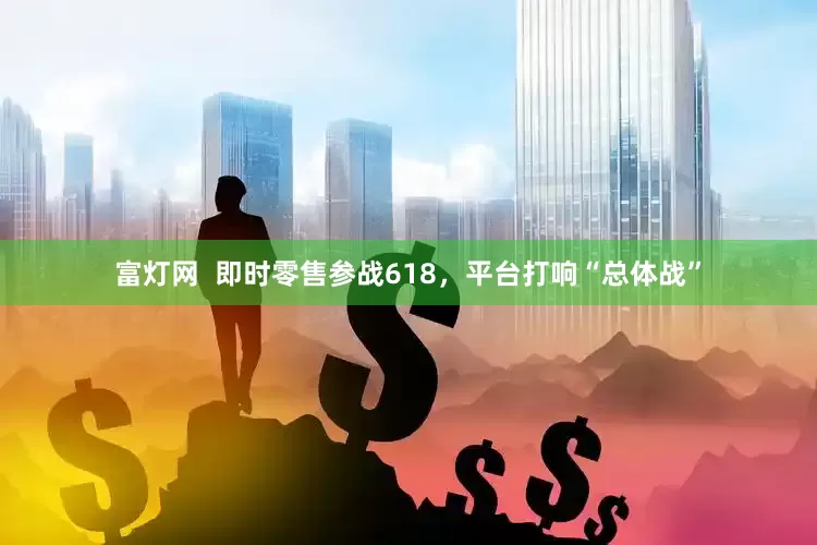 富灯网  即时零售参战618，平台打响“总体战”