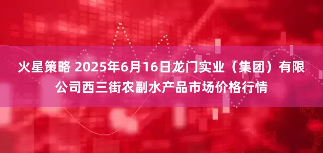 火星策略 2025年6月16日龙门实业(集团)有限公司西三街农副水产品市场价格行情