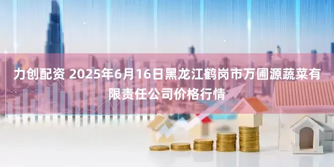 力创配资 2025年6月16日黑龙江鹤岗市万圃源蔬菜有限责任公司价格行情