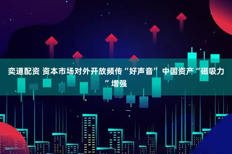 奕道配资 资本市场对外开放频传“好声音” 中国资产“磁吸力”增强