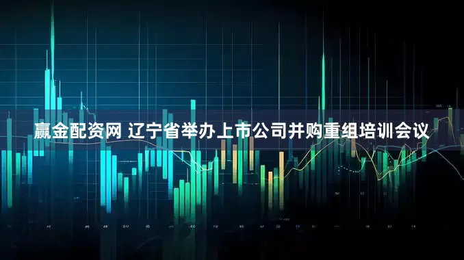 赢金配资网 辽宁省举办上市公司并购重组培训会议