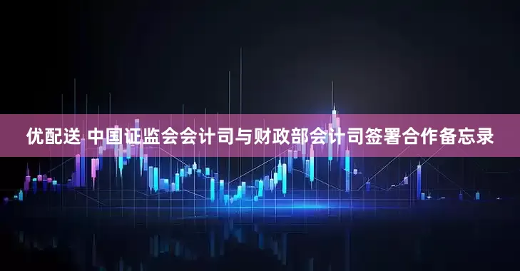 优配送 中国证监会会计司与财政部会计司签署合作备忘录