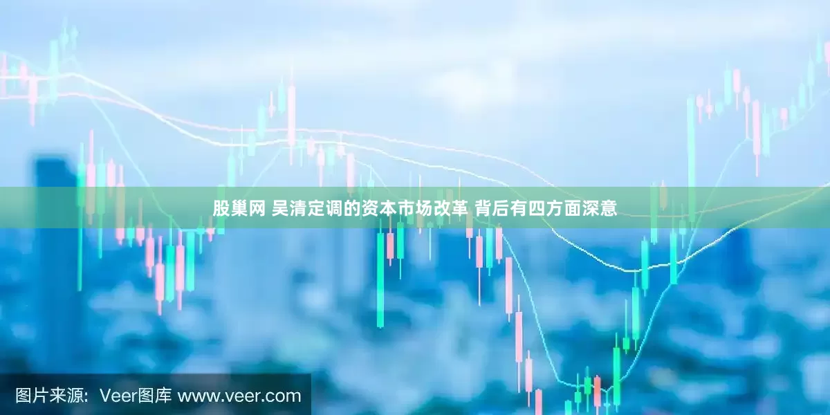 股巢网 吴清定调的资本市场改革 背后有四方面深意