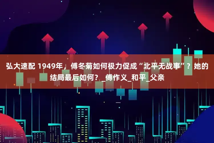 弘大速配 1949年，傅冬菊如何极力促成“北平无战事”？她的结局最后如何？_傅作义_和平_父亲