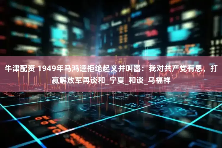 牛津配资 1949年马鸿逵拒绝起义并叫嚣：我对共产党有恩，打赢解放军再谈和_宁夏_和谈_马福祥