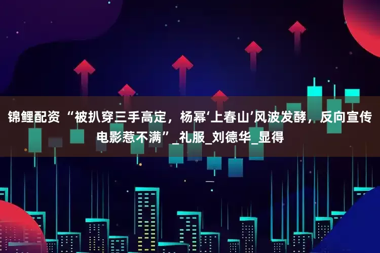 锦鲤配资 “被扒穿三手高定，杨幂‘上春山’风波发酵，反向宣传电影惹不满”_礼服_刘德华_显得