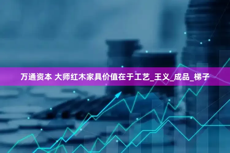 万通资本 大师红木家具价值在于工艺_王义_成品_梯子