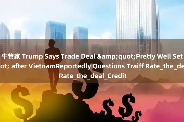 牛管家 Trump Says Trade Deal &quot;Pretty Well Set&quot; after VietnamReportedly Questions Traiff Rate_the_deal_Credit