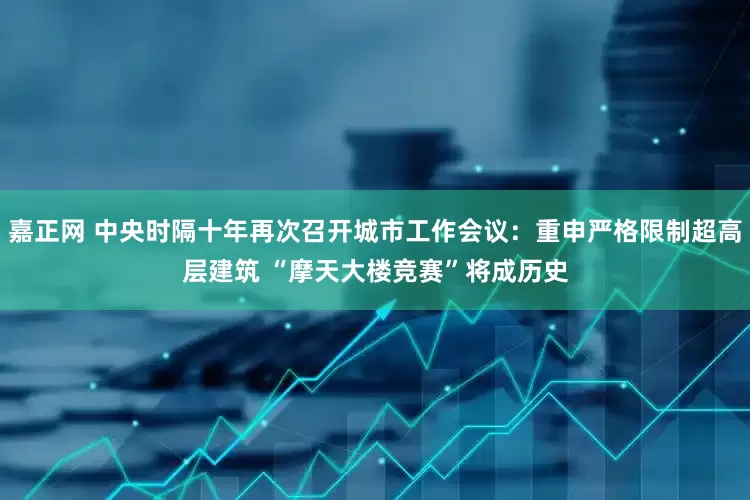 嘉正网 中央时隔十年再次召开城市工作会议：重申严格限制超高层建筑 “摩天大楼竞赛”将成历史