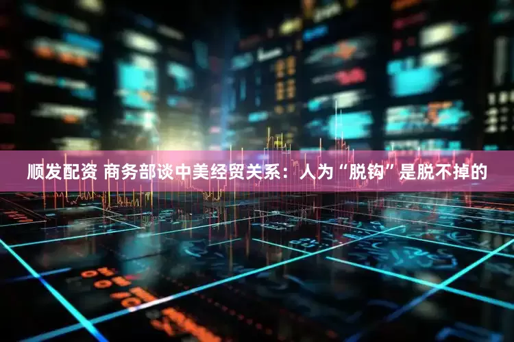 顺发配资 商务部谈中美经贸关系：人为“脱钩”是脱不掉的