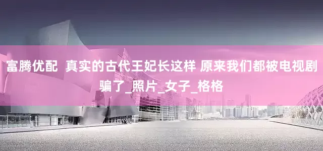 富腾优配  真实的古代王妃长这样 原来我们都被电视剧骗了_照片_女子_格格