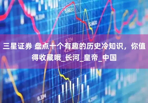 三星证券 盘点十个有趣的历史冷知识，你值得收藏哦_长河_皇帝_中国