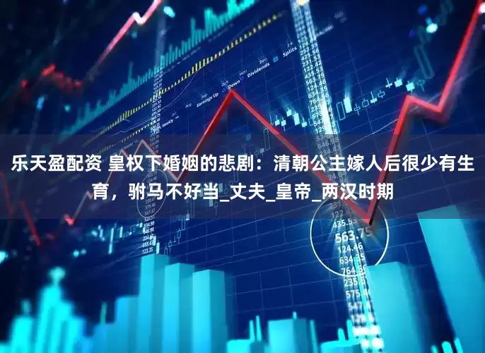 乐天盈配资 皇权下婚姻的悲剧：清朝公主嫁人后很少有生育，驸马不好当_丈夫_皇帝_两汉时期
