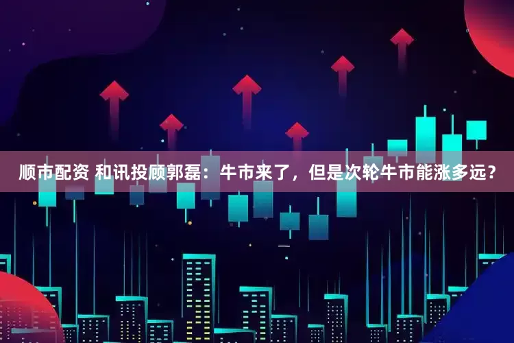 顺市配资 和讯投顾郭磊：牛市来了，但是次轮牛市能涨多远？