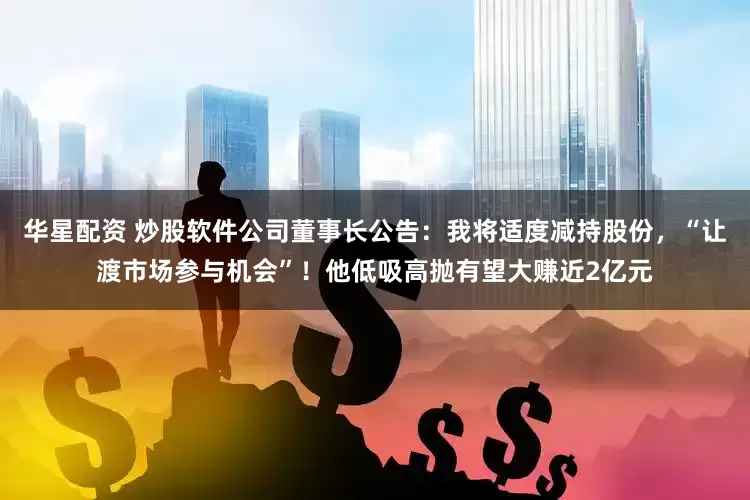 华星配资 炒股软件公司董事长公告：我将适度减持股份，“让渡市场参与机会”！他低吸高抛有望大赚近2亿元