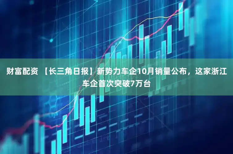财富配资 【长三角日报】新势力车企10月销量公布，这家浙江车企首次突破7万台