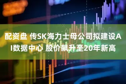 配资盘 传SK海力士母公司拟建设AI数据中心 股价飙升至20年新高