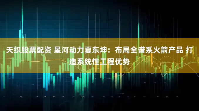 天织股票配资 星河动力夏东坤：布局全谱系火箭产品 打造系统性工程优势